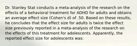 Dr. Stanley Stat conducts a meta-analysis of the research on the effects of a behavioral treatment for ADHD for adults and obtains an average effect size (Cohen's d) of .50. Based on these results, he concludes that the effect size for adults is twice the effect size previously reported in a meta-analysis of the research on the effects of this treatment for adolescents. Apparently, the reported effect size for adolescents was: