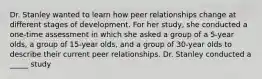 Dr. Stanley wanted to learn how peer relationships change at different stages of development. For her study, she conducted a one-time assessment in which she asked a group of a 5-year olds, a group of 15-year olds, and a group of 30-year olds to describe their current peer relationships. Dr. Stanley conducted a _____ study