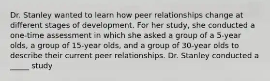 Dr. Stanley wanted to learn how peer relationships change at different stages of development. For her study, she conducted a one-time assessment in which she asked a group of a 5-year olds, a group of 15-year olds, and a group of 30-year olds to describe their current peer relationships. Dr. Stanley conducted a _____ study