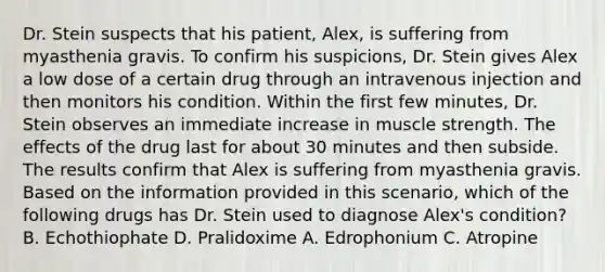 Dr. Stein suspects that his patient, Alex, is suffering from myasthenia gravis. To confirm his suspicions, Dr. Stein gives Alex a low dose of a certain drug through an intravenous injection and then monitors his condition. Within the first few minutes, Dr. Stein observes an immediate increase in muscle strength. The effects of the drug last for about 30 minutes and then subside. The results confirm that Alex is suffering from myasthenia gravis. Based on the information provided in this scenario, which of the following drugs has Dr. Stein used to diagnose Alex's condition? B. Echothiophate D. Pralidoxime A. Edrophonium C. Atropine