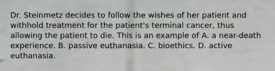 Dr. Steinmetz decides to follow the wishes of her patient and withhold treatment for the patient's terminal cancer, thus allowing the patient to die. This is an example of A. a near-death experience. B. passive euthanasia. C. bioethics. D. active euthanasia.