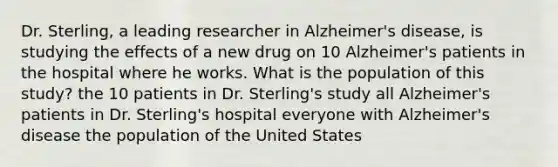 Dr. Sterling, a leading researcher in Alzheimer's disease, is studying the effects of a new drug on 10 Alzheimer's patients in the hospital where he works. What is the population of this study? the 10 patients in Dr. Sterling's study all Alzheimer's patients in Dr. Sterling's hospital everyone with Alzheimer's disease the population of the United States