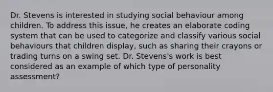 Dr. Stevens is interested in studying social behaviour among children. To address this issue, he creates an elaborate coding system that can be used to categorize and classify various social behaviours that children display, such as sharing their crayons or trading turns on a swing set. Dr. Stevens's work is best considered as an example of which type of personality assessment?