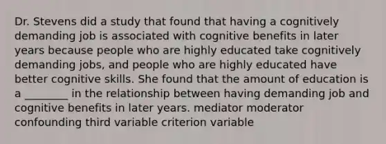 Dr. Stevens did a study that found that having a cognitively demanding job is associated with cognitive benefits in later years because people who are highly educated take cognitively demanding jobs, and people who are highly educated have better cognitive skills. She found that the amount of education is a ________ in the relationship between having demanding job and cognitive benefits in later years. mediator moderator confounding third variable criterion variable