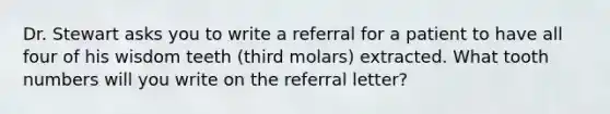 Dr. Stewart asks you to write a referral for a patient to have all four of his wisdom teeth (third molars) extracted. What tooth numbers will you write on the referral letter?