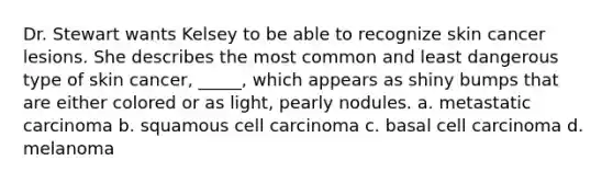 Dr. Stewart wants Kelsey to be able to recognize skin cancer lesions. She describes the most common and least dangerous type of skin cancer, _____, which appears as shiny bumps that are either colored or as light, pearly nodules. a. metastatic carcinoma b. squamous cell carcinoma c. basal cell carcinoma d. melanoma