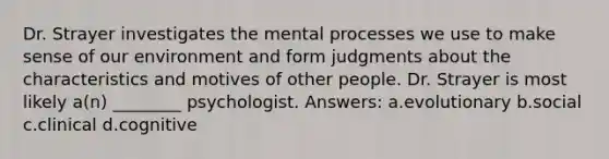 Dr. Strayer investigates the mental processes we use to make sense of our environment and form judgments about the characteristics and motives of other people. Dr. Strayer is most likely a(n) ________ psychologist. Answers: a.evolutionary b.social c.clinical d.cognitive