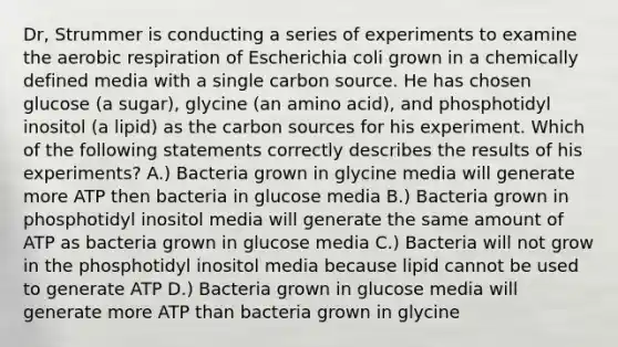 Dr, Strummer is conducting a series of experiments to examine the aerobic respiration of Escherichia coli grown in a chemically defined media with a single carbon source. He has chosen glucose (a sugar), glycine (an amino acid), and phosphotidyl inositol (a lipid) as the carbon sources for his experiment. Which of the following statements correctly describes the results of his experiments? A.) Bacteria grown in glycine media will generate more ATP then bacteria in glucose media B.) Bacteria grown in phosphotidyl inositol media will generate the same amount of ATP as bacteria grown in glucose media C.) Bacteria will not grow in the phosphotidyl inositol media because lipid cannot be used to generate ATP D.) Bacteria grown in glucose media will generate more ATP than bacteria grown in glycine