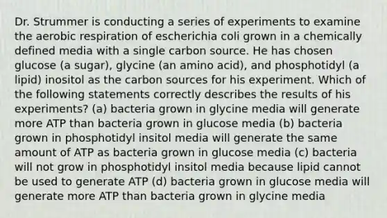 Dr. Strummer is conducting a series of experiments to examine the <a href='https://www.questionai.com/knowledge/kyxGdbadrV-aerobic-respiration' class='anchor-knowledge'>aerobic respiration</a> of escherichia coli grown in a chemically defined media with a single carbon source. He has chosen glucose (a sugar), glycine (an amino acid), and phosphotidyl (a lipid) inositol as the carbon sources for his experiment. Which of the following statements correctly describes the results of his experiments? (a) bacteria grown in glycine media will generate more ATP than bacteria grown in glucose media (b) bacteria grown in phosphotidyl insitol media will generate the same amount of ATP as bacteria grown in glucose media (c) bacteria will not grow in phosphotidyl insitol media because lipid cannot be used to generate ATP (d) bacteria grown in glucose media will generate more ATP than bacteria grown in glycine media