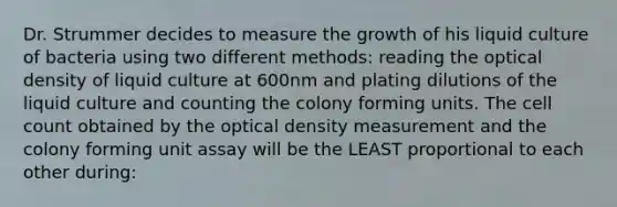 Dr. Strummer decides to measure the growth of his liquid culture of bacteria using two different methods: reading the optical density of liquid culture at 600nm and plating dilutions of the liquid culture and counting the colony forming units. The cell count obtained by the optical density measurement and the colony forming unit assay will be the LEAST proportional to each other during: