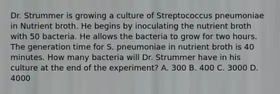 Dr. Strummer is growing a culture of Streptococcus pneumoniae in Nutrient broth. He begins by inoculating the nutrient broth with 50 bacteria. He allows the bacteria to grow for two hours. The generation time for S. pneumoniae in nutrient broth is 40 minutes. How many bacteria will Dr. Strummer have in his culture at the end of the experiment? A. 300 B. 400 C. 3000 D. 4000