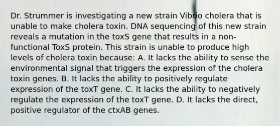 Dr. Strummer is investigating a new strain Vibrio cholera that is unable to make cholera toxin. DNA sequencing of this new strain reveals a mutation in the toxS gene that results in a non-functional ToxS protein. This strain is unable to produce high levels of cholera toxin because: A. It lacks the ability to sense the environmental signal that triggers the expression of the cholera toxin genes. B. It lacks the ability to positively regulate expression of the toxT gene. C. It lacks the ability to negatively regulate the expression of the toxT gene. D. It lacks the direct, positive regulator of the ctxAB genes.