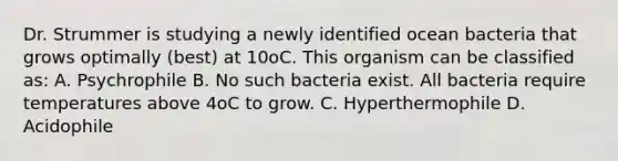 Dr. Strummer is studying a newly identified ocean bacteria that grows optimally (best) at 10oC. This organism can be classified as: A. Psychrophile B. No such bacteria exist. All bacteria require temperatures above 4oC to grow. C. Hyperthermophile D. Acidophile