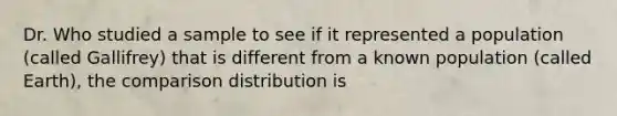 Dr. Who studied a sample to see if it represented a population (called Gallifrey) that is different from a known population (called Earth), the comparison distribution is