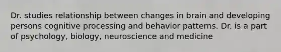 Dr. studies relationship between changes in brain and developing persons cognitive processing and behavior patterns. Dr. is a part of psychology, biology, neuroscience and medicine