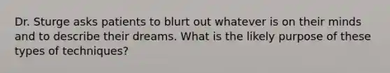 Dr. Sturge asks patients to blurt out whatever is on their minds and to describe their dreams. What is the likely purpose of these types of techniques?