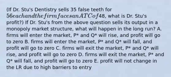 (If Dr. Stu's Dentistry sells 35 false teeth for 56 each and the firm faces an ATC of48, what is Dr. Stu's profit?) If Dr. Stu's from the above question sells its output in a monopoly market structure, what will happen in the long run? A. firms will enter the market, P* and Q* will rise, and profit will go to zero B. firms will enter the market, P* and Q* will fall, and profit will go to zero C. firms will exit the market, P* and Q* will rise, and profit will go to zero D. firms will exit the market, P* and Q* will fall, and profit will go to zero E. profit will not change in the LR due to high barriers to entry