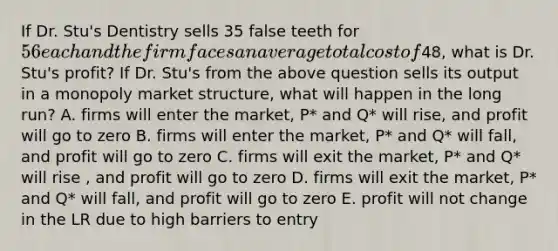 If Dr. Stu's Dentistry sells 35 false teeth for 56 each and the firm faces an average total cost of48, what is Dr. Stu's profit? If Dr. Stu's from the above question sells its output in a monopoly market structure, what will happen in the long run? A. firms will enter the market, P* and Q* will rise, and profit will go to zero B. firms will enter the market, P* and Q* will fall, and profit will go to zero C. firms will exit the market, P* and Q* will rise , and profit will go to zero D. firms will exit the market, P* and Q* will fall, and profit will go to zero E. profit will not change in the LR due to high barriers to entry