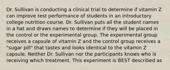 Dr. Sullivan is conducting a clinical trial to determine if vitamin Z can improve test performance of students in an introductory college nutrition course. Dr. Sullivan puts all the student names in a hat and draws names to determine if they will be placed in the control or the experimental group. The experimental group receives a capsule of vitamin Z and the control group receives a "sugar pill" that tastes and looks identical to the vitamin Z capsule. Neither Dr. Sullivan nor the participants knows who is receiving which treatment. This experiment is BEST described as