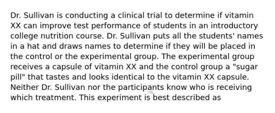 Dr. Sullivan is conducting a clinical trial to determine if vitamin XX can improve test performance of students in an introductory college nutrition course. Dr. Sullivan puts all the students' names in a hat and draws names to determine if they will be placed in the control or the experimental group. The experimental group receives a capsule of vitamin XX and the control group a "sugar pill" that tastes and looks identical to the vitamin XX capsule. Neither Dr. Sullivan nor the participants know who is receiving which treatment. This experiment is best described as