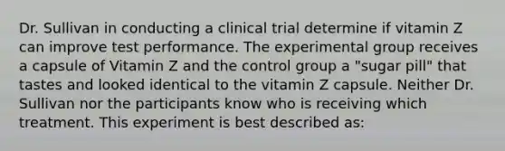 Dr. Sullivan in conducting a clinical trial determine if vitamin Z can improve test performance. The experimental group receives a capsule of Vitamin Z and the control group a "sugar pill" that tastes and looked identical to the vitamin Z capsule. Neither Dr. Sullivan nor the participants know who is receiving which treatment. This experiment is best described as: