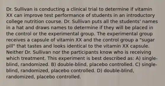 Dr. Sullivan is conducting a clinical trial to determine if vitamin XX can improve test performance of students in an introductory college nutrition course. Dr. Sullivan puts all the students' names in a hat and draws names to determine if they will be placed in the control or the experimental group. The experimental group receives a capsule of vitamin XX and the control group a "sugar pill" that tastes and looks identical to the vitamin XX capsule. Neither Dr. Sullivan nor the participants know who is receiving which treatment. This experiment is best described as: A) single-blind, randomized. B) double-blind, placebo controlled. C) single-blind, randomized, placebo controlled. D) double-blind, randomized, placebo controlled.