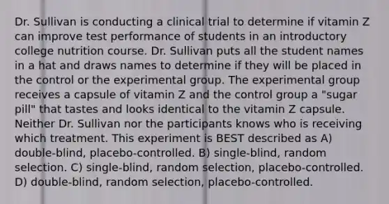 Dr. Sullivan is conducting a clinical trial to determine if vitamin Z can improve test performance of students in an introductory college nutrition course. Dr. Sullivan puts all the student names in a hat and draws names to determine if they will be placed in the control or the experimental group. The experimental group receives a capsule of vitamin Z and the control group a "sugar pill" that tastes and looks identical to the vitamin Z capsule. Neither Dr. Sullivan nor the participants knows who is receiving which treatment. This experiment is BEST described as A) double-blind, placebo-controlled. B) single-blind, random selection. C) single-blind, random selection, placebo-controlled. D) double-blind, random selection, placebo-controlled.