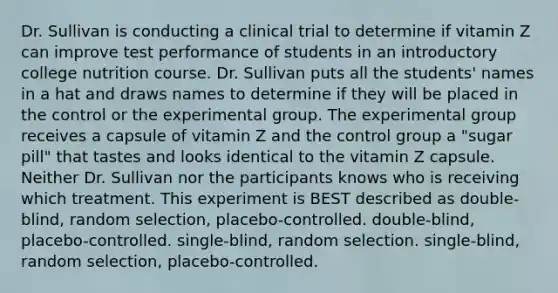 Dr. Sullivan is conducting a clinical trial to determine if vitamin Z can improve test performance of students in an introductory college nutrition course. Dr. Sullivan puts all the students' names in a hat and draws names to determine if they will be placed in the control or the experimental group. The experimental group receives a capsule of vitamin Z and the control group a "sugar pill" that tastes and looks identical to the vitamin Z capsule. Neither Dr. Sullivan nor the participants knows who is receiving which treatment. This experiment is BEST described as double-blind, random selection, placebo-controlled. double-blind, placebo-controlled. single-blind, random selection. single-blind, random selection, placebo-controlled.