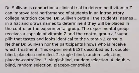 Dr. Sullivan is conduction a clinical trial to determine if vitamin Z can improve test performance of students in an introductory college nutrition course. Dr. Sullivan puts all the students' names in a hat and draws names to determine if they will be placed in the control or the experimental group. The experimental group receives a capsule of vitamin Z and the control group a "sugar pill" that tastes and looks identical to the vitamin Z capsule. Neither Dr. Sullivan nor the participants knows who is receive which treatment. This experiment BEST described as 1. double-blind, placebo-controlled. 2. single-blind, random selection, placebo-controlled. 3. single-blind, random selection. 4. double-blind, random selection, placebo-controlled.