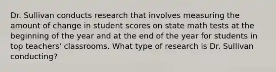 Dr. Sullivan conducts research that involves measuring the amount of change in student scores on state math tests at the beginning of the year and at the end of the year for students in top teachers' classrooms. What type of research is Dr. Sullivan conducting?