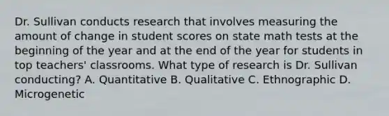 Dr. Sullivan conducts research that involves measuring the amount of change in student scores on state math tests at the beginning of the year and at the end of the year for students in top teachers' classrooms. What type of research is Dr. Sullivan conducting? A. Quantitative B. Qualitative C. Ethnographic D. Microgenetic