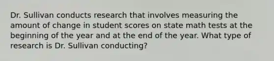 Dr. Sullivan conducts research that involves measuring the amount of change in student scores on state math tests at the beginning of the year and at the end of the year. What type of research is Dr. Sullivan conducting?