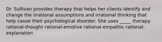 Dr. Sullivan provides therapy that helps her clients identify and change the irrational assumptions and irrational thinking that help cause their psychological disorder. She uses _____ therapy. rational-thought rational-emotive rational-empathic rational-explanation