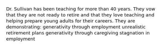 Dr. Sullivan has been teaching for <a href='https://www.questionai.com/knowledge/keWHlEPx42-more-than' class='anchor-knowledge'>more than</a> 40 years. They vow that they are not ready to retire and that they love teaching and helping prepare young adults for their careers. They are demonstrating: generativity through employment unrealistic retirement plans generativity through caregiving stagnation in employment