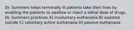 Dr. Summers helps terminally ill patients take their lives by enabling the patients to swallow or inject a lethal dose of drugs. Dr. Summers practices A) involuntary euthanasia B) assisted suicide C) voluntary active euthanasia D) passive euthanasia