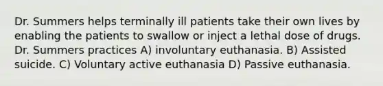 Dr. Summers helps terminally ill patients take their own lives by enabling the patients to swallow or inject a lethal dose of drugs. Dr. Summers practices A) involuntary euthanasia. B) Assisted suicide. C) Voluntary active euthanasia D) Passive euthanasia.