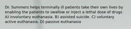 Dr. Summers helps terminally ill patients take their own lives by enabling the patients to swallow or inject a lethal dose of drugs A) involuntary euthanasia. B) assisted suicide. C) voluntary active euthanasia. D) passive euthanasia