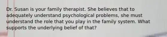 Dr. Susan is your family therapist. She believes that to adequately understand psychological problems, she must understand the role that you play in the family system. What supports the underlying belief of that?