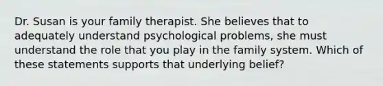 Dr. Susan is your family therapist. She believes that to adequately understand psychological problems, she must understand the role that you play in the family system. Which of these statements supports that underlying belief?