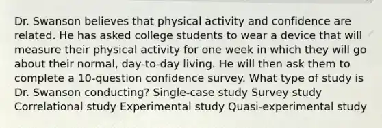 Dr. Swanson believes that physical activity and confidence are related. He has asked college students to wear a device that will measure their physical activity for one week in which they will go about their normal, day-to-day living. He will then ask them to complete a 10-question confidence survey. What type of study is Dr. Swanson conducting? Single-case study Survey study Correlational study Experimental study Quasi-experimental study