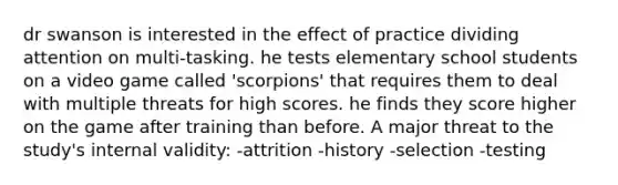 dr swanson is interested in the effect of practice dividing attention on multi-tasking. he tests elementary school students on a video game called 'scorpions' that requires them to deal with multiple threats for high scores. he finds they score higher on the game after training than before. A major threat to the study's internal validity: -attrition -history -selection -testing