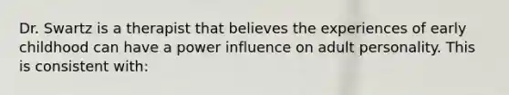 Dr. Swartz is a therapist that believes the experiences of early childhood can have a power influence on adult personality. This is consistent with: