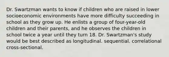 ​Dr. Swartzman wants to know if children who are raised in lower socioeconomic environments have more difficulty succeeding in school as they grow up. He enlists a group of four-year-old children and their parents, and he observes the children in school twice a year until they turn 18. Dr. Swartzman's study would be best described as ​longitudinal. ​sequential. ​correlational ​cross-sectional.