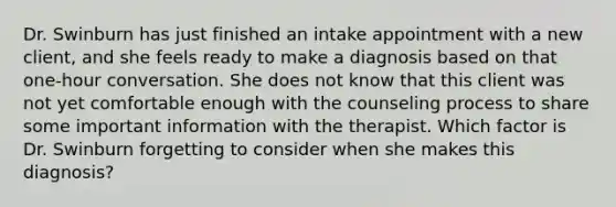 Dr. Swinburn has just finished an intake appointment with a new client, and she feels ready to make a diagnosis based on that one-hour conversation. She does not know that this client was not yet comfortable enough with the counseling process to share some important information with the therapist. Which factor is Dr. Swinburn forgetting to consider when she makes this diagnosis?