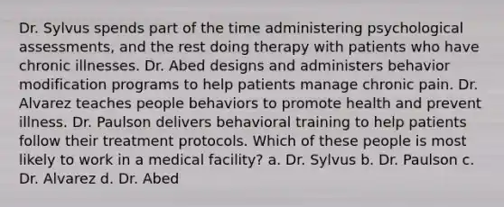 Dr. Sylvus spends part of the time administering psychological assessments, and the rest doing therapy with patients who have chronic illnesses. Dr. Abed designs and administers behavior modification programs to help patients manage chronic pain. Dr. Alvarez teaches people behaviors to promote health and prevent illness. Dr. Paulson delivers behavioral training to help patients follow their treatment protocols. Which of these people is most likely to work in a medical facility? a. Dr. Sylvus b. Dr. Paulson c. Dr. Alvarez d. Dr. Abed