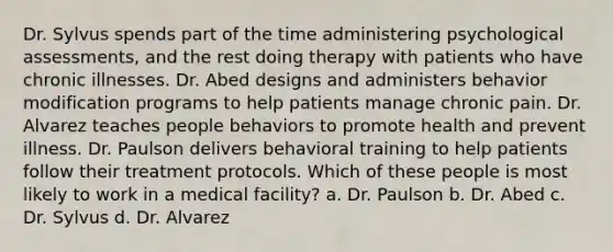 Dr. Sylvus spends part of the time administering psychological assessments, and the rest doing therapy with patients who have chronic illnesses. Dr. Abed designs and administers behavior modification programs to help patients manage chronic pain. Dr. Alvarez teaches people behaviors to promote health and prevent illness. Dr. Paulson delivers behavioral training to help patients follow their treatment protocols. Which of these people is most likely to work in a medical facility? a. Dr. Paulson b. Dr. Abed c. Dr. Sylvus d. Dr. Alvarez