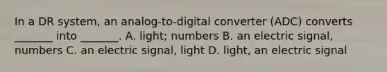 In a DR system, an analog-to-digital converter (ADC) converts _______ into _______. A. light; numbers B. an electric signal, numbers C. an electric signal, light D. light, an electric signal