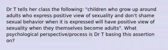 Dr T tells her class the following: "children who grow up around adults who express positive view of sexuality and don't shame sexual behavior when it is expressed will have positive view of sexuality when they themselves become adults". What psychological perspective/process is Dr T basing this assertion on?