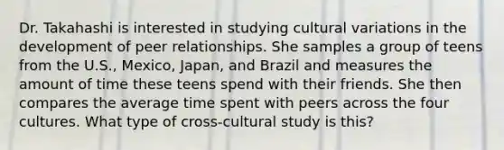 Dr. Takahashi is interested in studying cultural variations in the development of peer relationships. She samples a group of teens from the U.S., Mexico, Japan, and Brazil and measures the amount of time these teens spend with their friends. She then compares the average time spent with peers across the four cultures. What type of cross-cultural study is this?