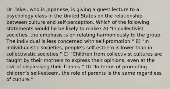 Dr. Takei, who is Japanese, is giving a guest lecture to a psychology class in the United States on the relationship between culture and self-perception. Which of the following statements would he be likely to make? A) "In collectivist societies, the emphasis is on relating harmoniously to the group. The individual is less concerned with self-promotion." B) "In individualistic societies, people's self-esteem is lower than in collectivistic societies." C) "Children from collectivist cultures are taught by their mothers to express their opinions, even at the risk of displeasing their friends." D) "In terms of promoting children's self-esteem, the role of parents is the same regardless of culture."